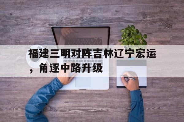 KOK体育-包含福建三明对阵吉林辽宁宏运,角逐中路升级的词条